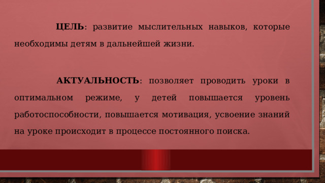  ЦЕЛЬ : развитие мыслительных навыков, которые необходимы детям в дальнейшей жизни.   АКТУАЛЬНОСТЬ : позволяет проводить уроки в оптимальном режиме, у детей повышается уровень работоспособности, повышается мотивация, усвоение знаний на уроке происходит в процессе постоянного поиска. 