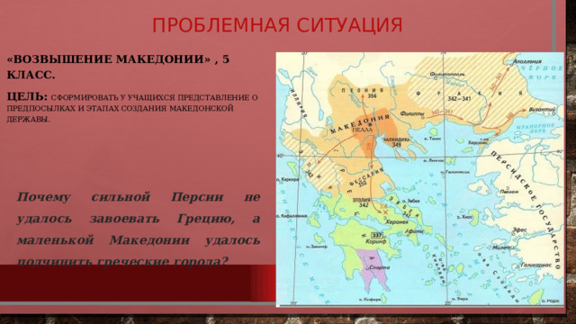 Проблемная ситуация «Возвышение Македонии» , 5 класс. Цель: сформировать у учащихся представление о предпосылках и этапах создания Македонской державы. Почему сильной Персии не удалось завоевать Грецию, а маленькой Македонии удалось подчинить греческие города?   