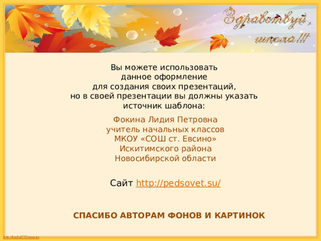 Вы можете использовать данное оформление для создания своих презентаций, но в своей презентации вы должны указать источник шаблона: Фокина Лидия Петровна учитель начальных классов МКОУ «СОШ ст. Евсино» Искитимского района Новосибирской области Сайт http://pedsovet.su/  СПАСИБО АВТОРАМ ФОНОВ И КАРТИНОК 