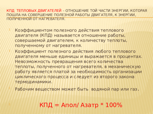 КПД тепловых двигателей – отношение той части энергии, которая пошла на совершение полезной работы двигателя, к энергии, полученной от нагревателя. Коэффициентом полезного действия теплового двигателя (КПД) называется отношение работы, совершаемой двигателем, к количеству теплоты, полученному от нагревателя. Коэффициент полезного действия любого теплового двигателя меньше единицы и выражается в процентах. Невозможность превращения всего количества теплоты, полученного от нагревателя, в механическую работу является платой за необходимость организации циклического процесса и следует из второго закона термодинамики. Рабочим веществом может быть  водяной пар или газ .  КПД = Апол/ Азатр * 100% 