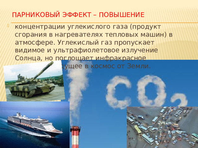 Парниковый эффект – повышение концентрации углекислого газа (продукт сгорания в нагревателях тепловых машин) в атмосфере. Углекислый газ пропускает видимое и ультрафиолетовое излучение Солнца, но поглощает инфракрасное излучение, идущее в космос от Земли. 