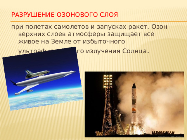 Разрушение озонового слоя при полетах самолетов и запусках ракет. Озон верхних слоев атмосферы защищает все живое на Земле от избыточного ультрафиолетового излучения Солнца . 