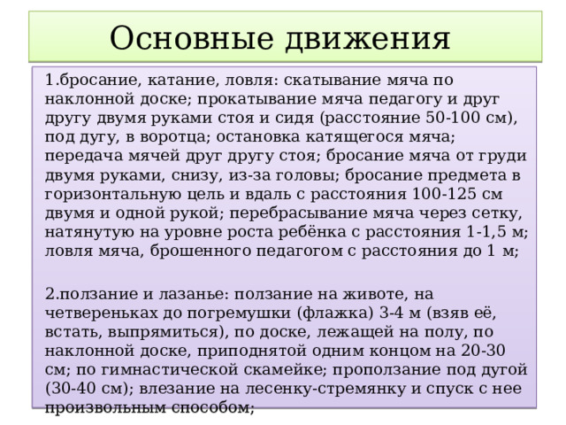 Основные движения 1.бросание, катание, ловля: скатывание мяча по наклонной доске; прокатывание мяча педагогу и друг другу двумя руками стоя и сидя (расстояние 50-100 см), под дугу, в воротца; остановка катящегося мяча; передача мячей друг другу стоя; бросание мяча от груди двумя руками, снизу, из-за головы; бросание предмета в горизонтальную цель и вдаль с расстояния 100-125 см двумя и одной рукой; перебрасывание мяча через сетку, натянутую на уровне роста ребёнка с расстояния 1-1,5 м; ловля мяча, брошенного педагогом с расстояния до 1 м; 2.ползание и лазанье: ползание на животе, на четвереньках до погремушки (флажка) 3-4 м (взяв её, встать, выпрямиться), по доске, лежащей на полу, по наклонной доске, приподнятой одним концом на 20-30 см; по гимнастической скамейке; проползание под дугой (30-40 см); влезание на лесенку-стремянку и спуск с нее произвольным способом;  