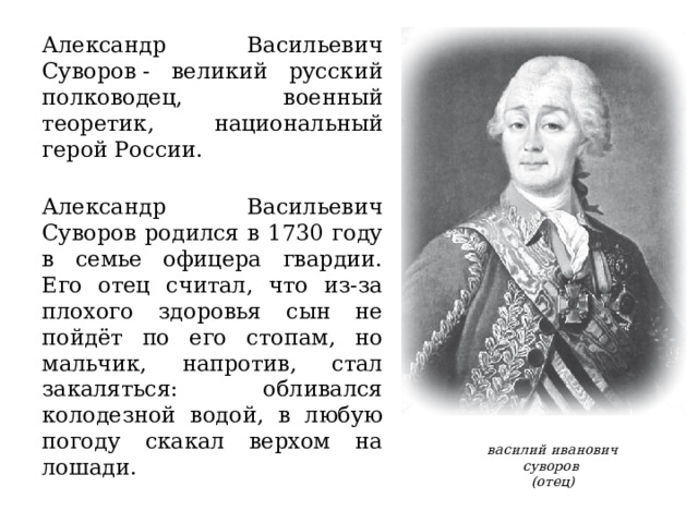Александр Васильевич Суворов - великий русский полководец, военный теоретик, национальный герой России.  Александр Васильевич Суворов родился в 1730 году в семье офицера гвардии. Его отец считал, что из-за плохого здоровья сын не пойдёт по его стопам, но мальчик, напротив, стал закаляться: обливался колодезной водой, в любую погоду скакал верхом на лошади. василий иванович суворов (отец) 