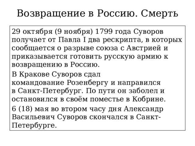 Возвращение в Россию. Смерть 29 октября (9 ноября) 1799 года Суворов получает от Павла I два рескрипта, в которых сообщается о разрыве союза с Австрией и приказывается готовить русскую армию к возвращению в Россию. В Кракове Суворов сдал командование Розенбергу и направился в Санкт-Петербург. По пути он заболел и остановился в своём поместье в Кобрине. 6 (18) мая во втором часу дня Александр Васильевич Суворов скончался в Санкт-Петербурге. 