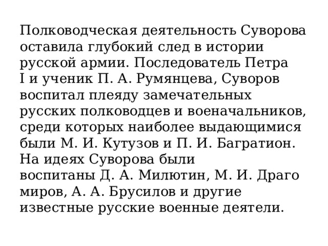 Полководческая деятельность Суворова оставила глубокий след в истории русской армии. Последователь Петра I и ученик П. А. Румянцева, Суворов воспитал плеяду замечательных русских полководцев и военачальников, среди которых наиболее выдающимися были М. И. Кутузов и П. И. Багратион. На идеях Суворова были воспитаны Д. А. Милютин, М. И. Драгомиров, А. А. Брусилов и другие известные русские военные деятели. 