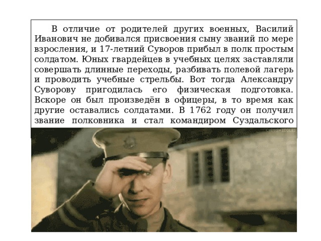  В отличие от родителей других военных, Василий Иванович не добивался присвоения сыну званий по мере взросления, и 17-летний Суворов прибыл в полк простым солдатом. Юных гвардейцев в учебных целях заставляли совершать длинные переходы, разбивать полевой лагерь и проводить учебные стрельбы. Вот тогда Александру Суворову пригодилась его физическая подготовка. Вскоре он был произведён в офицеры, в то время как другие оставались солдатами. В 1762 году он получил звание полковника и стал командиром Суздальского пехотного полка. 
