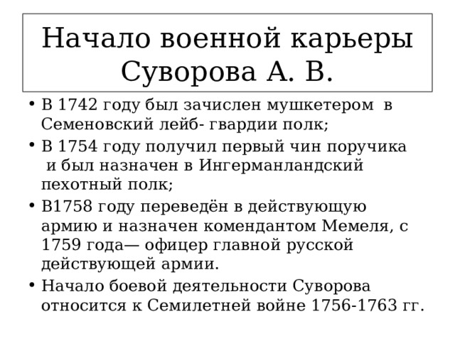 Начало военной карьеры Суворова А. В. В 1742 году был зачислен мушкетером  в Семеновский лейб- гвардии полк; В 1754 году получил первый чин поручика  и был назначен в Ингерманландский пехотный полк; В1758 году переведён в действующую армию и назначен комендантом Мемеля, с 1759 года— офицер главной русской действующей армии. Начало боевой деятельности Суворова относится к Семилетней войне 1756-1763 гг. 