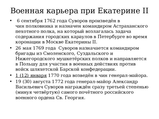 Военная карьера при Екатерине II     6 сентября 1762 года Суворов произведён в чин полковника и назначен командиром Астраханского пехотного полка, на который возлагалась задача содержания городских караулов в Петербурге во время коронации в Москве Екатерины II. 26 мая 1769 года Суворов назначается командиром бригады из Смоленского, Суздальского и Нижегородского мушкетёрских полков и направляется в Польшу для участия в военных действиях против войск шляхетской Барской конфедерации. 1 (12) января 1770 года возведён в чин генерал-майора. 19 (30) августа 1772 года генерал-майор Александр Васильевич Суворов награждён сразу третьей степенью (минуя четвёртую) самого почётного российского военного ордена Св. Георгия. 