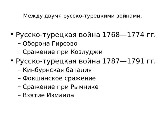  Между двумя русско-турецкими войнами.   Русско-турецкая война 1768—1774 гг. Оборона Гирсово Сражение при Козлуджи Оборона Гирсово Сражение при Козлуджи Русско-турецкая война 1787—1791 гг. Кинбурнская баталия Фокшанское сражение Сражение при Рымнике Взятие Измаила Кинбурнская баталия Фокшанское сражение Сражение при Рымнике Взятие Измаила 
