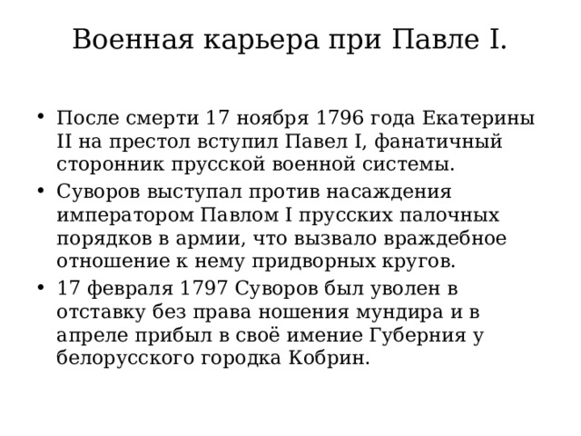 Военная карьера при Павле I.   После смерти 17 ноября 1796 года Екатерины II на престол вступил Павел I, фанатичный сторонник прусской военной системы. Суворов выступал против насаждения императором Павлом I прусских палочных порядков в армии, что вызвало враждебное отношение к нему придворных кругов.  17 февраля 1797 Суворов был уволен в отставку без права ношения мундира и в апреле прибыл в своё имение Губерния у белорусского городка Кобрин. 