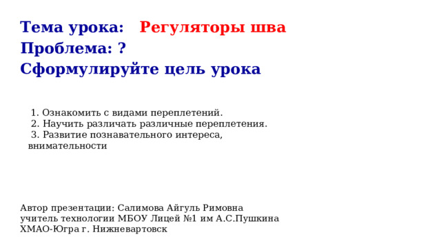Тема урока: Регуляторы шва Проблема: ? Сформулируйте цель урока Автор презентации: Салимова Айгуль Римовна учитель технологии МБОУ Лицей №1 им А.С.Пушкина ХМАО-Югра г. Нижневартовск  1. Ознакомить с видами переплетений.  2. Научить различать различные переплетения.  3. Развитие познавательного интереса, внимательности 