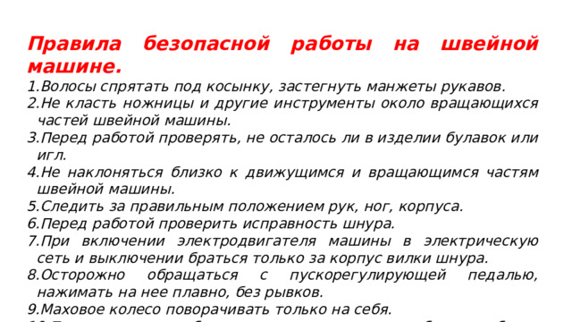 Правила безопасной работы на швейной машине. Волосы спрятать под косынку, застегнуть манжеты рукавов. Не класть ножницы и другие инструменты около вращающихся частей швейной машины. Перед работой проверять, не осталось ли в изделии булавок или игл. Не наклоняться близко к движущимся и вращающимся частям швейной машины. Следить за правильным положением рук, ног, корпуса. Перед работой проверить исправность шнура. При включении электродвигателя машины в электрическую сеть и выключении браться только за корпус вилки шнура. Осторожно обращаться с пускорегулирующей педалью, нажимать на нее плавно, без рывков. Маховое колесо поворачивать только на себя. По окончании работы выключить машину, убрать рабочее место. 