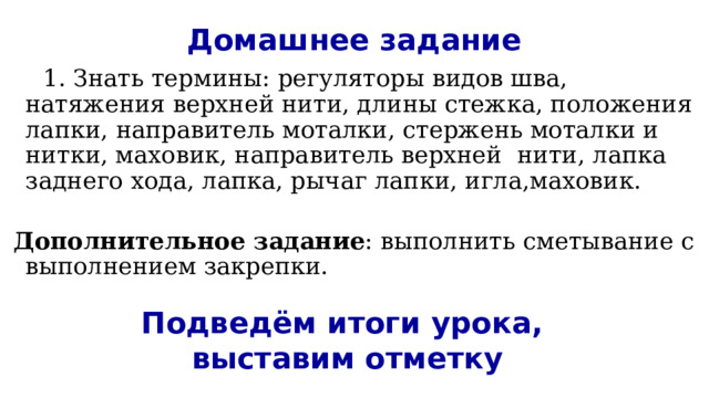 Домашнее задание   1. Знать термины: регуляторы видов шва, натяжения верхней нити, длины стежка, положения лапки, направитель моталки, стержень моталки и нитки, маховик, направитель верхней нити, лапка заднего хода, лапка, рычаг лапки, игла,маховик.   Дополнительное задание : выполнить сметывание с выполнением закрепки. Подведём итоги урока,  выставим отметку 