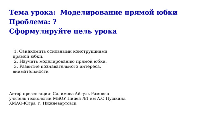 Тема урока: Моделирование прямой юбки Проблема: ? Сформулируйте цель урока Автор презентации: Салимова Айгуль Римовна учитель технологии МБОУ Лицей №1 им А.С.Пушкина ХМАО-Югра г. Нижневартовск  1. Ознакомить основными конструкциями прямой юбки.  2. Научить моделированию прямой юбки.  3. Развитие познавательного интереса, внимательности 