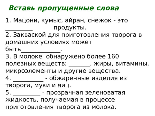 Вставь пропущенные слова 1. Мацони, кумыс, айран, снежок - это _________ продукты. 2. Закваской для приготовления творога в домашних условиях может быть_____________. 3. В молоке обнаружено более 160 полезных веществ: _______, жиры, витамины, микроэлементы и другие вещества. 4. __________ - обжаренные изделия из творога, муки и яиц. 5. _________ - прозрачная зеленоватая жидкость, получаемая в процессе приготовления творога из молока. 