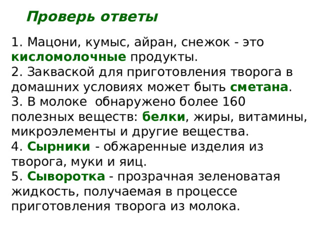 Проверь ответы 1. Мацони, кумыс, айран, снежок - это кисломолочные продукты. 2. Закваской для приготовления творога в домашних условиях может быть сметана . 3. В молоке обнаружено более 160 полезных веществ: белки , жиры, витамины, микроэлементы и другие вещества. 4. Сырники - обжаренные изделия из творога, муки и яиц. 5. Сыворотка - прозрачная зеленоватая жидкость, получаемая в процессе приготовления творога из молока. 