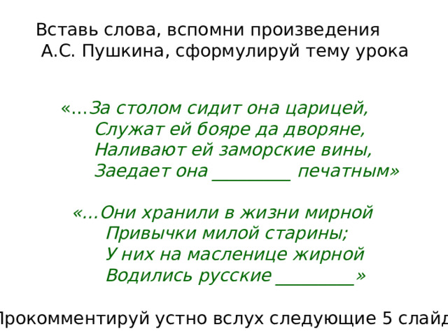    Вставь слова, вспомни произведения  А.С. Пушкина, сформулируй тему урока  «… За столом сидит она царицей,  Служат ей бояре да дворяне,  Наливают ей заморские вины,  Заедает она _________ печатным»   «…Они хранили в жизни мирной  Привычки милой старины;  У них на масленице жирной  Водились русские _________» Прокомментируй устно вслух следующие 5 слайдов 
