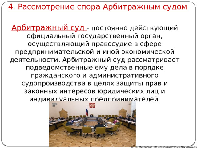 4. Рассмотрение спора Арбитражным судом Арбитражный суд - постоянно действующий официальный государственный орган, осуществляющий правосудие в сфере предпринимательской и иной экономической деятельности. Арбитражный суд рассматривает подведомственные ему дела в порядке гражданского и административного судопроизводства в целях защиты прав и законных интересов юридических лиц и индивидуальных предпринимателей. Автор: Михайлова Н.М.- преподаватель МАОУ «Лицей № 21» 