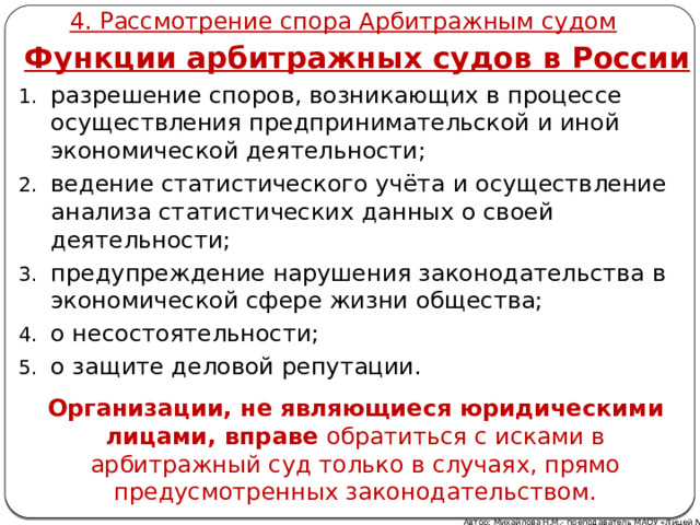 4. Рассмотрение спора Арбитражным судом Функции арбитражных судов в России разрешение споров, возникающих в процессе осуществления предпринимательской и иной экономической деятельности; ведение статистического учёта и осуществление анализа статистических данных о своей деятельности; предупреждение нарушения законодательства в экономической сфере жизни общества; о несостоятельности; о защите деловой репутации. Организации, не являющиеся юридическими лицами, вправе обратиться с исками в арбитражный суд только в случаях, прямо предусмотренных законодательством. Автор: Михайлова Н.М.- преподаватель МАОУ «Лицей № 21» 