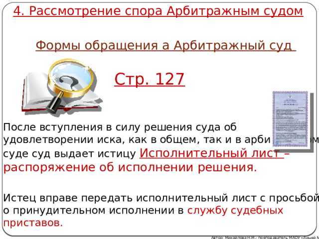 4. Рассмотрение спора Арбитражным судом Формы обращения а Арбитражный суд Стр. 127 После вступления в силу решения суда об удовлетворении иска, как в общем, так и в арбитражном суде суд выдает истицу Исполнительный лист – распоряжение об исполнении решения. Истец вправе передать исполнительный лист с просьбой о принудительном исполнении в службу судебных приставов. Автор: Михайлова Н.М.- преподаватель МАОУ «Лицей № 21» 