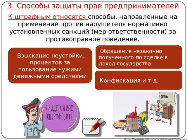 3. Способы защиты прав предпринимателей К штрафным относятся способы, направленные на применение против нарушителя нормативно установленных санкций (мер ответственности) за противоправное поведение.  О бращение незаконно полученного по сделке в доход государства  Взыскание неустойки, процентов за пользование чужими денежными средствами  Конфискация и т.д. Автор: Михайлова Н.М.- преподаватель МАОУ «Лицей № 21» 