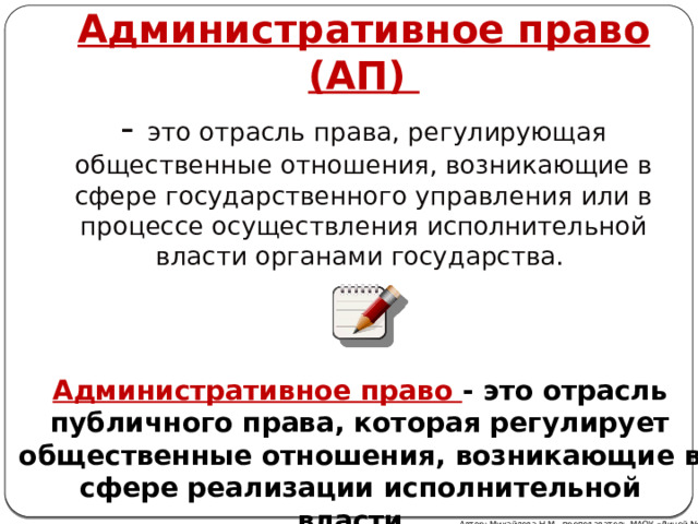 Административное право (АП) - это отрасль права, регулирующая общественные отношения, возникающие в сфере государственного управления или в процессе осуществления исполнительной власти органами государства.   Административное право - это отрасль публичного права, которая регулирует общественные отношения, возникающие в сфере реализации исполнительной власти. Автор: Михайлова Н.М.- преподаватель МАОУ «Лицей № 21» 