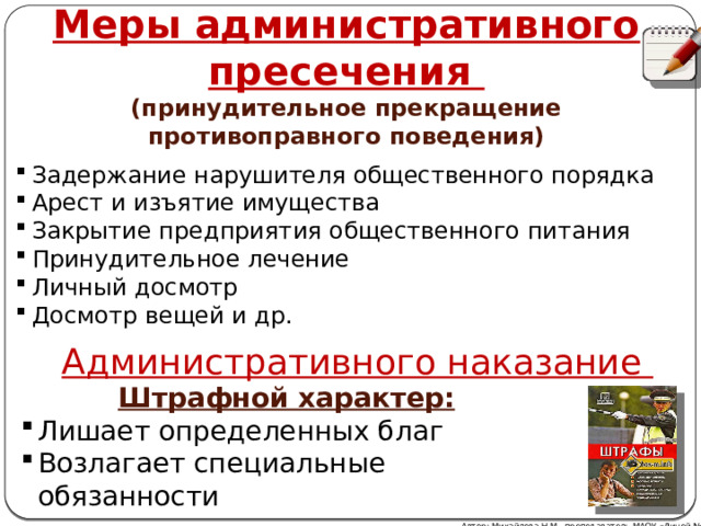 Меры административного пресечения (принудительное прекращение противоправного поведения) Задержание нарушителя общественного порядка Арест и изъятие имущества Закрытие предприятия общественного питания Принудительное лечение Личный досмотр Досмотр вещей и др. Административного наказание Штрафной характер: Лишает определенных благ Возлагает специальные обязанности Автор: Михайлова Н.М.- преподаватель МАОУ «Лицей № 21» 