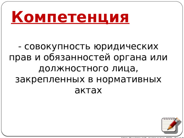 Компетенция - cовокупность юридических прав и обязанностей органа или должностного лица, закрепленных в нормативных актах Автор: Михайлова Н.М.- преподаватель МАОУ «Лицей № 21» 