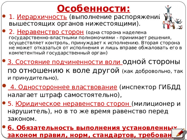 Особенности: 1. Иерархичность  (выполнение распоряжений вышестоящих органов нижестоящими). 2. Неравенство сторон  (одна сторона наделена государственно-властными полномочиями - принимает решения, осуществляет контроль, принуждает к исполнению. Вторая сторона не может отказаться от исполнения и лишь вправе обжаловать его в компетентный государственный орган) 3. Состояние подчиненности воли одной стороны по отношению к воле другой (как добровольно, так и принудительно),  4. Одностороннее властвование  (инспектор ГИБДД налагает штраф самостоятельно), 5. Юридическое неравенство сторон (милиционер и нарушитель), но в то же время равенство перед законом. 6. Обязательность выполнения установленных законом правил, норм, стандартов, требований, запретов и иных предписаний Автор: Михайлова Н.М.- преподаватель МАОУ «Лицей № 21» 