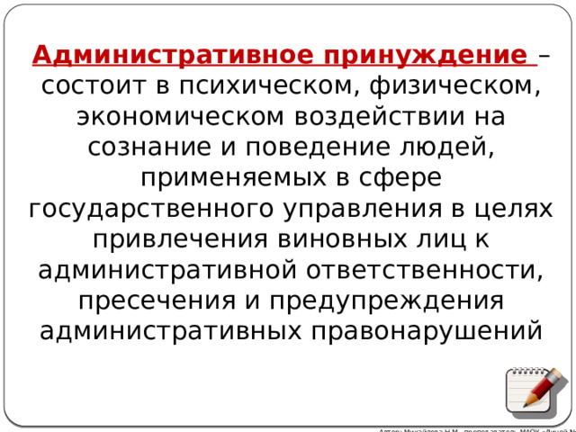 Административное принуждение – состоит в психическом, физическом, экономическом воздействии на сознание и поведение людей, применяемых в сфере государственного управления в целях привлечения виновных лиц к административной ответственности, пресечения и предупреждения административных правонарушений Автор: Михайлова Н.М.- преподаватель МАОУ «Лицей № 21» 