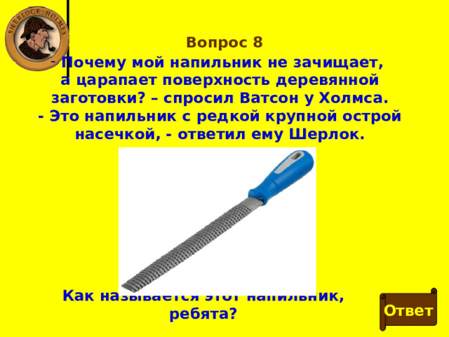 Вопрос 8  Почему мой напильник не зачищает, а царапает поверхность деревянной заготовки? – спросил Ватсон у Холмса. - Это напильник с редкой крупной острой насечкой, - ответил ему Шерлок. Как называется этот напильник, ребята? Ответ 