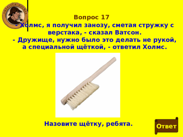 Вопрос 17 - Холмс, я получил занозу, сметая стружку с верстака, - сказал Ватсон. - Дружище, нужно было это делать не рукой, а специальной щёткой, - ответил Холмс. Ответ Назовите щётку, ребята. 