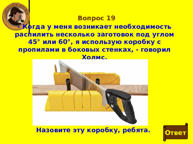 Вопрос 19 - Когда у меня возникает необходимость распилить несколько заготовок под углом 45° или 60°, я использую коробку с пропилами в боковых стенках, - говорил Холмс. Ответ Назовите эту коробку, ребята. 