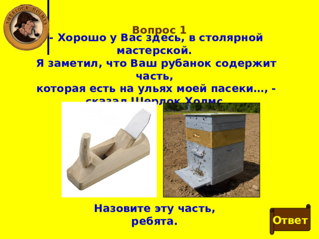 Вопрос 1 - Хорошо у Вас здесь, в столярной мастерской. Я заметил, что Ваш рубанок содержит часть, которая есть на ульях моей пасеки…, - сказал Шерлок Холмс. Назовите эту часть, ребята. Ответ 