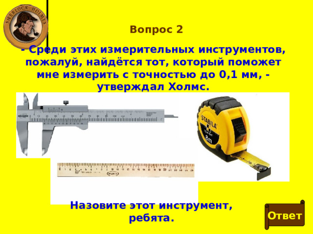 Вопрос 2 - Среди этих измерительных инструментов, пожалуй, найдётся тот, который поможет мне измерить с точностью до 0,1 мм, - утверждал Холмс. Назовите этот инструмент, ребята. Ответ 