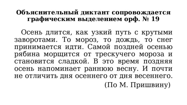 Объяснительный диктант сопровождается графическим выделением орф. № 19  Осень длится, как узкий путь с крутыми заворотами. То мороз, то дождь, то снег принимается идти. Самой поздней осенью рябина морщится от трескучего мороза и становится сладкой. В это время поздняя осень напоминает раннюю весну. И почти не отличить дня осеннего от дня весеннего. (По М. Пришвину) 