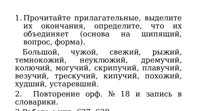 Прочитайте прилагательные, выделите их окончания, определите, что их объединяет (основа на шипящий, вопрос, форма).  Большой, чужой, свежий, рыжий, темнокожий, неуклюжий, дремучий, колючий, могучий, скрипучий, плавучий, везучий, трескучий, кипучий, похожий, худший, устаревший. 2.  Повторение орф. № 18 и запись в словарики. 3.  Работа с упр. 627, 628. 