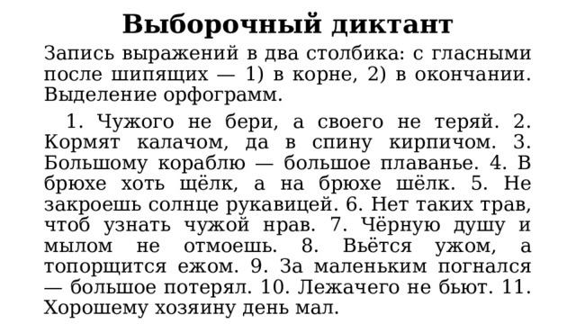 Выборочный диктант Запись выражений в два столбика: с гласными после шипящих — 1) в корне, 2) в окончании. Выделение орфограмм.  1. Чужого не бери, а своего не теряй. 2. Кормят калачом, да в спину кирпичом. 3. Большому кораблю — большое плаванье. 4. В брюхе хоть щёлк, а на брюхе шёлк. 5. Не закроешь солнце рукавицей. 6. Нет таких трав, чтоб узнать чужой нрав. 7. Чёрную душу и мылом не отмоешь. 8. Вьётся ужом, а топорщится ежом. 9. За маленьким погнался — большое потерял. 10. Лежачего не бьют. 11. Хорошему хозяину день мал. (Пословицы) 