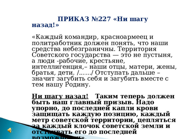 ПРИКАЗ №227  ПРИКАЗ №227 «Ни шагу назад!» «Каждый командир, красноармеец и политработник должен понять, что наши средства небезграничны. Территория Советского государства — это не пустыня, а люди -рабочие, крестьяне, интеллигенция,– наши отцы, матери, жены, братья, дети. /...…/ Отступать дальше – значит загубить себя и загубить вместе с тем нашу Родину.  Ни шагу назад! Таким теперь должен быть наш главный призыв. Надо упорно, до последней капли крови защищать каждую позицию, каждый метр советской территории, цепляться за каждый клочок советской земли и отстаивать его до последней возможности».  И.В.Сталин 