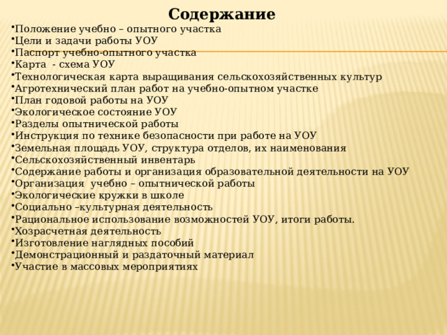 Содержание Положение учебно – опытного участка Цели и задачи работы УОУ Паспорт учебно-опытного участка Карта - схема УОУ Технологическая карта выращивания сельскохозяйственных культур Агротехнический план работ на учебно-опытном участке План годовой работы на УОУ Экологическое состояние УОУ Разделы опытнической работы Инструкция по технике безопасности при работе на УОУ Земельная площадь УОУ, структура отделов, их наименования Сельскохозяйственный инвентарь Содержание работы и организация образовательной деятельности на УОУ Организация учебно – опытнической работы Экологические кружки в школе Социально –культурная деятельность Рациональное использование возможностей УОУ, итоги работы. Хозрасчетная деятельность Изготовление наглядных пособий Демонстрационный и раздаточный материал Участие в массовых мероприятиях 