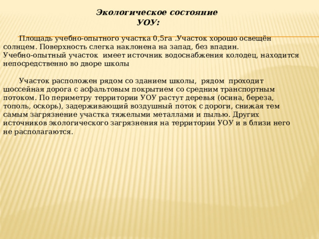  Экологическое состояние УОУ : Площадь учебно-опытного участка 0,5га .Участок хорошо освещён солнцем. Поверхность слегка наклонена на запад, без впадин.   Учебно-опытный участок имеет источник водоснабжения колодец, находится непосредственно во дворе школы Участок расположен рядом со зданием школы, рядом проходит шоссейная дорога с асфальтовым покрытием со средним транспортным потоком. По периметру территории УОУ растут деревья (осина, береза, тополь, оскорь), задерживающий воздушный поток с дороги, снижая тем самым загрязнение участка тяжелыми металлами и пылью. Других источников экологического загрязнения на территории УОУ и в близи него не располагаются. 