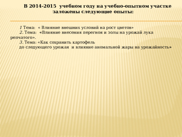 В 2014-2015 учебном году на учебно-опытном участке заложены следующие опыты:    1  Тема: « Влияние внешних условий на рост цветов» 2.  Тема:   « Влияние внесения перегноя и золы на урожай лука репчатого». 3.  Тема: «Как сохранить картофель до следующего урожая и влияние аномальной жары на урожайность » 