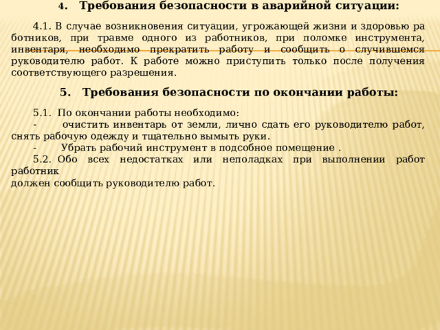 4 .   Требования безопасности в аварийной ситуации: 4.1. В случае возникновения ситуации, угрожающей жизни и здоровью ра­ботников, при травме одного из работников, при поломке инструмента, инвентаря, необходимо прекратить работу и сообщить о случившемся руководителю работ. К работе можно приступить только после получе­ния соответствующего разрешения. 5.   Требования безопасности по окончании работы: 5.1.  По окончании работы необходимо: -        очистить инвентарь от земли, лично сдать его руководителю работ, снять рабочую одежду и тщательно вымыть руки. -        Убрать рабочий инструмент в подсобное помещение . 5.2.  Обо всех недостатках или неполадках при выполнении работ работник  должен сообщить руководителю работ. 