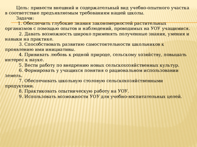 Цель и задачи работы на УОУ    Цель:   привести внешний и содержательный вид учебно-опытного участка в соответствие предъявляемым требованиям нашей школы.   Задачи:     1. Обеспечить глубокие знания закономерностей растительных организмов с помощью опытов и наблюдений, проводимых на УОУ учащимися.    2. Давать возможность широко применять полученные знания, умения и навыки на практике.    3. Способствовать развитию самостоятельности школьников к проявлению ими инициативы.    4. Прививать любовь к родной природе, сельскому хозяйству, повышать интерес к науке.    5. Вести работу по внедрению новых сельскохозяйственных культур.    6. Формировать у учащихся понятия о рациональном использовании земель.    7. Обеспечивать школьную столовую сельскохозяйственными продуктами.    8. Практиковать опытническую работу на УОУ.    9. Использовать возможности УОУ для учебно-воспитательных целей. 