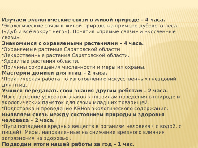 Изучаем экологические связи в живой природе – 4 часа. Экологические связи в живой природе на примере дубового леса. («Дуб и всё вокруг него»). Понятия «прямые связи» и «косвенные связи». Знакомимся с охраняемыми растениями – 4 часа. Охраняемые растения Саратовской области Лекарственные растения Саратовской области. Ядовитые растения области. Причины сокращения численности и меры их охраны. Мастерим домики для птиц – 2 часа. Практическая работа по изготовлению искусственных гнездовий для птиц. Учимся передавать свои знания другим ребятам – 2 часа. Изготовление условных знаков к правилам поведения в природе и экологических памяток для своих младших товарищей. Подготовка и проведение КВНов экологического содержания. Выявляем связь между состоянием природы и здоровья человека – 2 часа. Пути попадания вредных веществ в организм человека ( с водой, с пищей). Меры, направленные на снижение вредного влияния загрязнения на здоровье . Подводим итоги нашей работы за год – 1 час. 