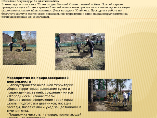 Социально-культурная деятельность В этом году исполнилось 70 лет со дня Великой Отечественной войны. По всей стране проходила акция « Аллея сирени » .В нашей школе тоже прошла акция по посадке саженцев около памятника погибшим воинам. Дети высадили 30 яблонь. Проводится работа по благоустройству и озеленению пришкольной территории и мини-парка вокруг памятника погибшим воинам односельчанам. Мероприятия по природоохранной деятельности - Благоустройство школьной территории: уборка территории, вырезание сухих и поврежденных ветвей, создание «живой изгороди» скашивание травы. - Декоративное оформление территории школы: подготовка цветников, посадка рассады, посев семян и уход за цветниками в течение лета. - Поддержка чистоты на улице, прилегающей к школьной территории 