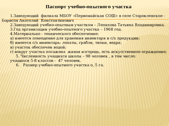 Паспорт учебно-опытного участка 1.Заведующий филиала МБОУ «Первомайская СОШ» в селе Старокленское - Борисов Анатолий Константинович 2.Заведующий учебно-опытным участком – Лепихова Татьяна Владимировна. 3.Год организации учебно-опытного участка – 1968 год. 4.Материально - технического обеспечение: а) имеется помещение для хранения инвентаря и с/х продукции; б) имеется с/х инвентарь: лопаты, грабли, тяпки, ведра; в) участок обеспечен водой; г) вокруг участка посажена живая изгородь, есть искусственное ограждение;  5. Численность учащихся школы – 98 человек , в том числе: учащихся 5-8 классов - 47 человек.  6. Размер учебно-опытного участка о, 5 га. 