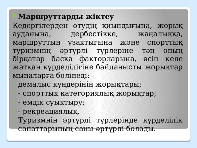 Маршруттарды жіктеу Кедергілерден өтудің қиындығына, жорық ауданына, дербестікке, жаңалыққа, маршруттың ұзақтығына және спорттық туризмнің әртүрлі түрлеріне тән оның бірқатар басқа факторларына, өсіп келе жатқан күрделілігіне байланысты жорықтар мыналарға бөлінеді: демалыс күндерінің жорықтары; - спорттық категориялық жорықтар; - емдік суықтыру; - рекреациялық. Туризмнің әртүрлі түрлерінде күрделілік санаттарының саны әртүрлі болады. 