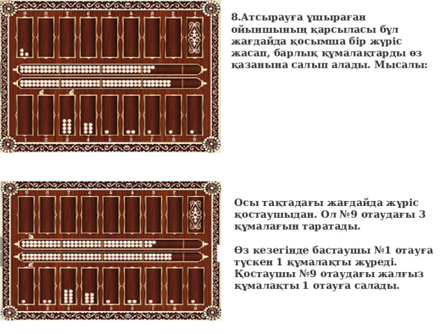 8.Атсырауға ұшыраған ойыншының қарсыласы бұл жағдайда қосымша бір жүріс жасап, барлық құмалақтарды өз қазанына салып алады. Мысалы:      Осы тақтадағы жағдайда жүріс қостаушыдан. Ол №9 отаудағы 3 құмалағын таратады.   Өз кезегінде бастаушы №1 отауға түскен 1 құмалақты жүреді. Қостаушы №9 отаудағы жалғыз құмалақты 1 отауға салады.     